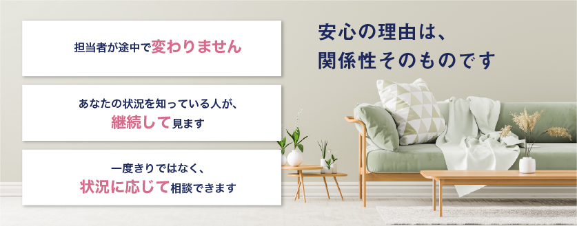 担当者が途中で変わりません。あなたの状況を知っている人が、継続して見ます。一度きりではなく、状況に応じて相談できます。安心の理由は、関係性そのものです。