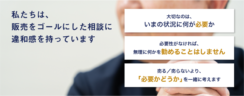 私たちは、販売をゴールにした相談に、違和感を持っています。大切なのは、いまの状況に何が必要か。必要性がなければ、無理に何かを勧めることはしません。売る／売らないより、「必要かどうか」を一緒に考えます。