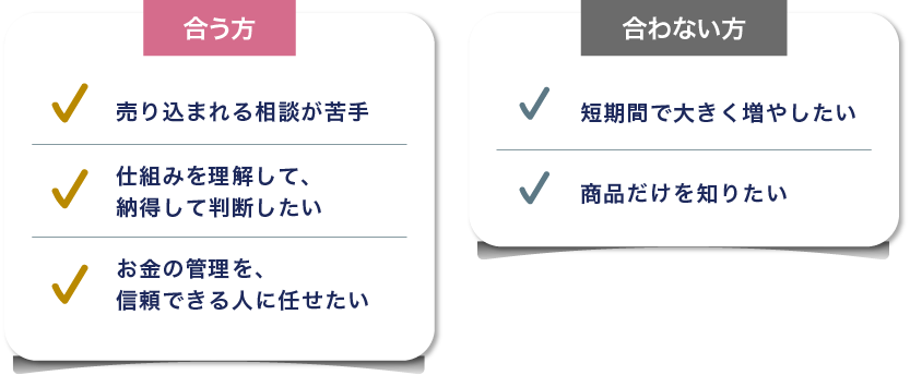 合う方。売り込まれる相談が苦手。仕組みを理解して、納得して判断したい。お金の管理を、信頼できる人に任せたい。合わない方。短期間で大きく増やしたい。商品だけを知りたい。