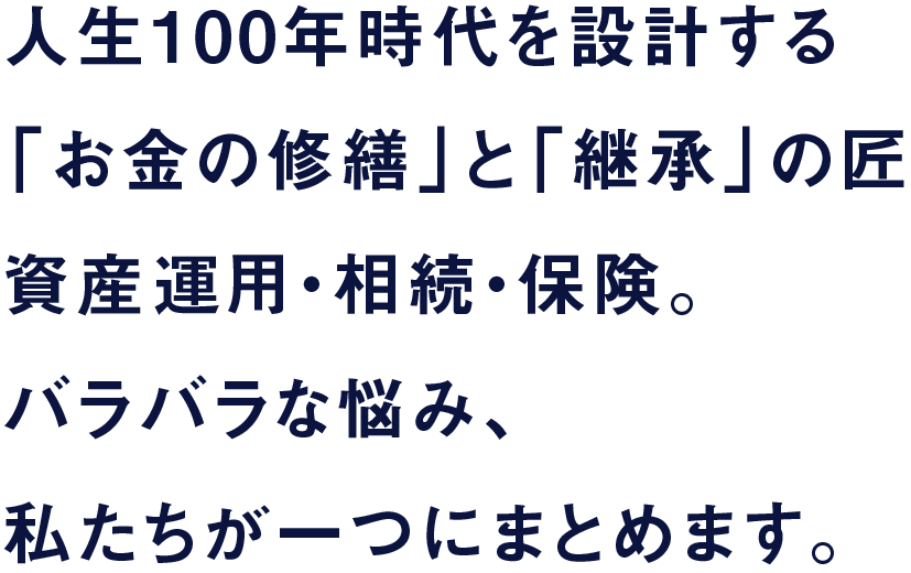 人生100年時代を設計する「お金の修繕」と「継承」の匠。資産運用・相続・保険。バラバラな悩み、私たちが一つにまとめます。