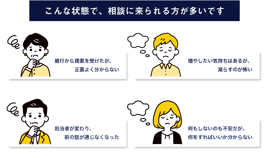こんな状態で、相談に来られる方が多いです。銀行から提案を受けたが、正直よく分からない。増やしたい気持ちはあるが、減らすのが怖い。担当者が変わり、前の話が通じなくなった。何もしないのも不安だが、何をすればいいか分からない。