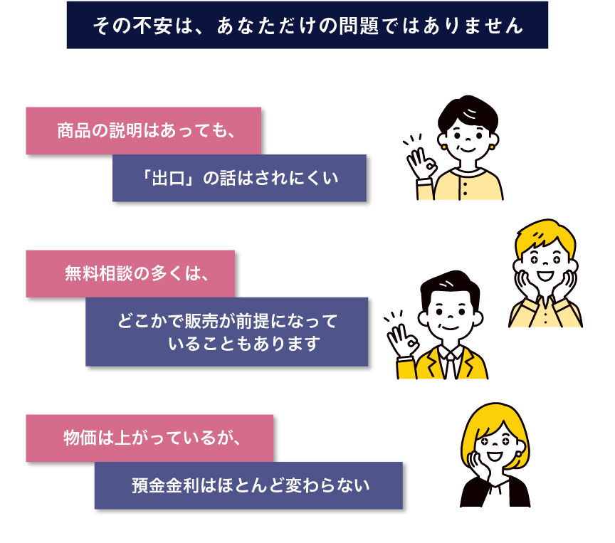 その不安は、あなただけの問題ではありません。商品の説明はあっても、「出口」の話はされにくい。無料相談の多くは、どこかで販売が前提になっていることもあります。物価は上がっているが、預金金利はほとんど変わらない。